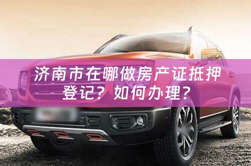  济南市在哪做房产证抵押登记？如何办理？