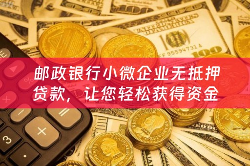  邮政银行小微企业无抵押贷款，让您轻松获得资金支持！