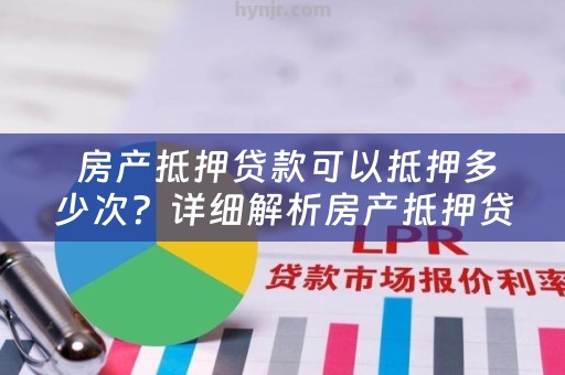  房产抵押贷款可以抵押多少次？详细解析房产抵押贷款的相关问题