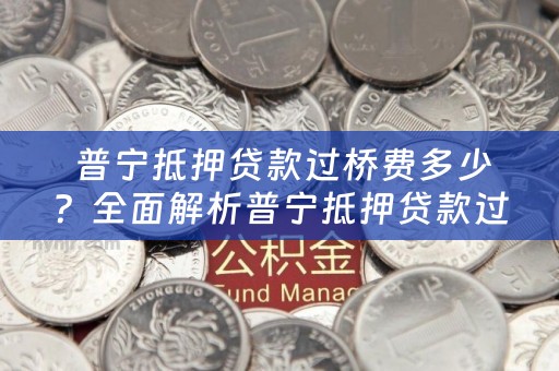  普宁抵押贷款过桥费多少？全面解析普宁抵押贷款过桥