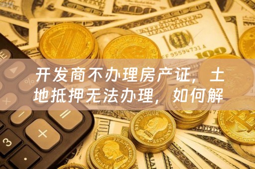  开发商不办理房产证，土地抵押无法办理，如何解决？