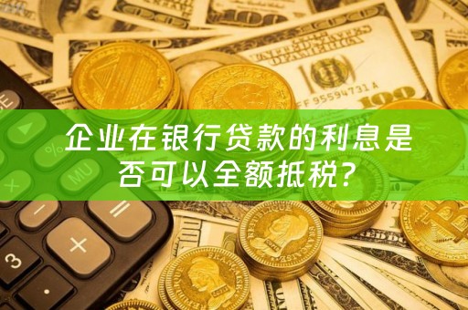  企业在银行贷款的利息是否可以全额抵税？