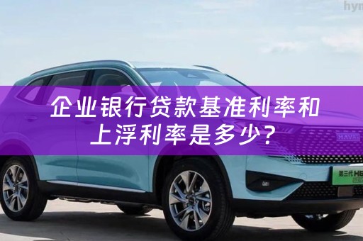  企业银行贷款基准利率和上浮利率是多少？