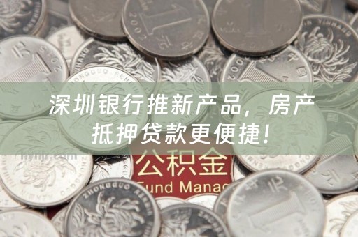  深圳银行推新产品，房产抵押贷款更便捷！