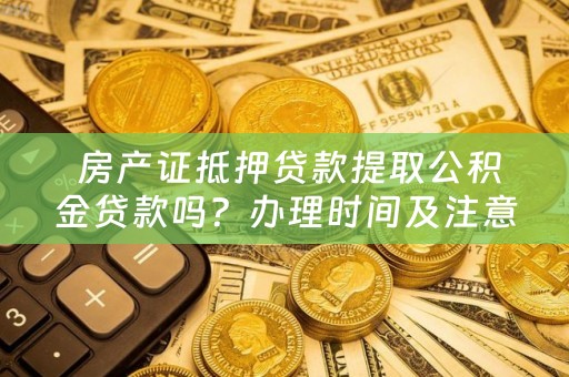  房产证抵押贷款提取公积金贷款吗？办理时间及注意事项！