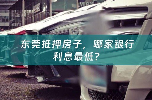  东莞抵押房子，哪家银行利息最低？