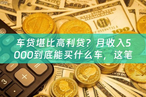 车贷堪比高利贷？月收入5000到底能买什么车，这笔账该怎么算？