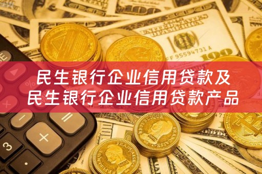  民生银行企业信用贷款及民生银行企业信用贷款产品详解