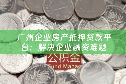  广州企业房产抵押贷款平台：解决企业融资难题