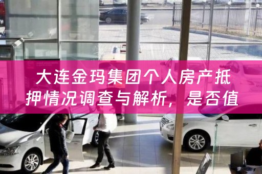  大连金玛集团个人房产抵押情况调查与解析，是否值得信赖？