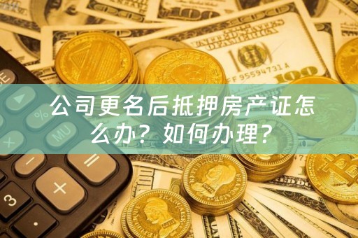  公司更名后抵押房产证怎么办？如何办理？