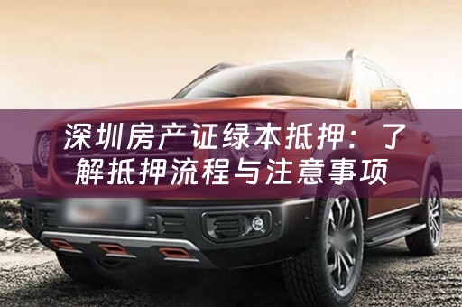  深圳房产证绿本抵押：了解抵押流程与注意事项