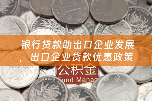  银行贷款助出口企业发展，出口企业贷款优惠政策解析