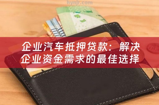  企业汽车抵押贷款：解决企业资金需求的最佳选择
