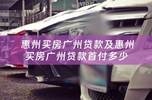  惠州买房广州贷款及惠州买房广州贷款首付多少