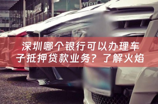  深圳哪个银行可以办理车子抵押贷款业务？了解火焰鸟金融的办理流程和注意事项