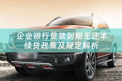  企业银行贷款到期无还本续贷政策及规定解析