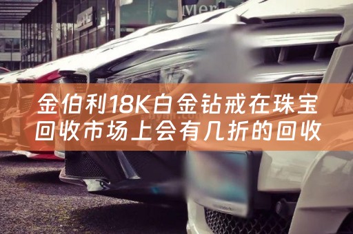 金伯利18K白金钻戒在珠宝回收市场上会有几折的回收行情？