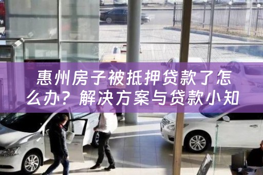  惠州房子被抵押贷款了怎么办？解决方案与贷款小知识分享