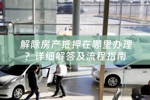  解除房产抵押在哪里办理？详细解答及流程指南