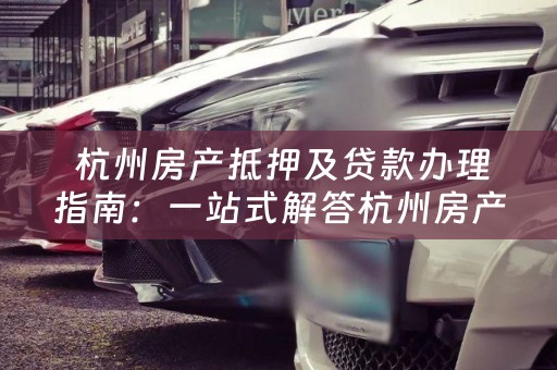  杭州房产抵押及贷款办理指南：一站式解答杭州房产抵押及贷款问题