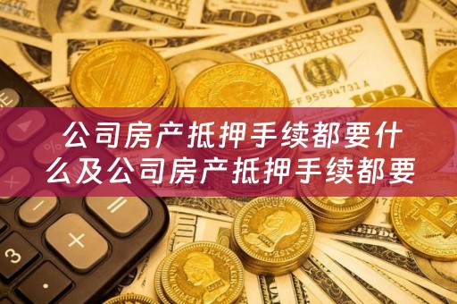  公司房产抵押手续都要什么及公司房产抵押手续都要什么材料？