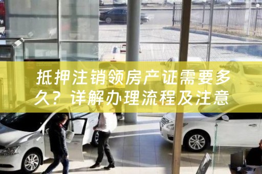  抵押注销领房产证需要多久？详解办理流程及注意事项