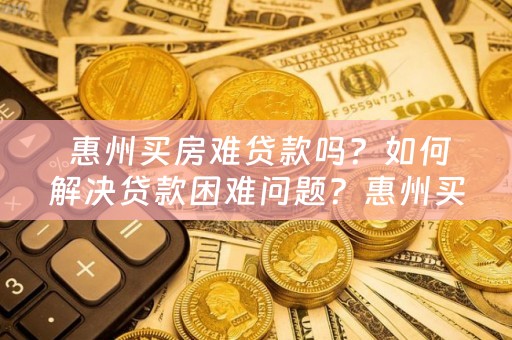  惠州买房难贷款吗？如何解决贷款困难问题？惠州买房贷款现状分析及解决方案！