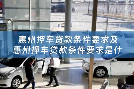  惠州押车贷款条件要求及惠州押车贷款条件要求是什么