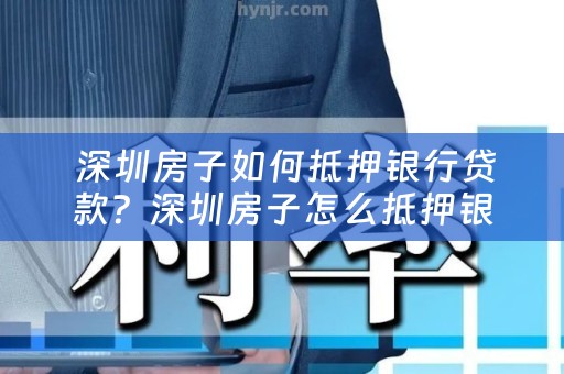  深圳房子如何抵押银行贷款？深圳房子怎么抵押银行贷款的详细步骤解析
