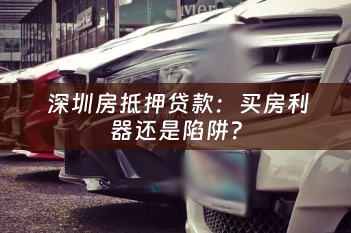 深圳房抵押贷款：买房利器还是陷阱？