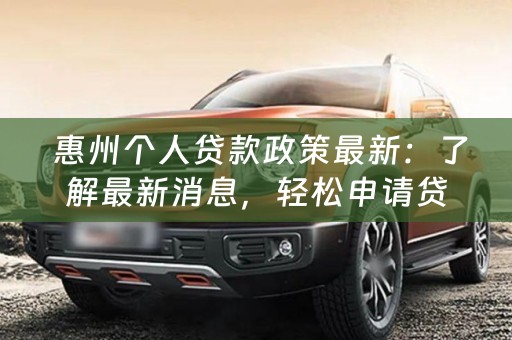  惠州个人贷款政策最新：了解最新消息，轻松申请贷款