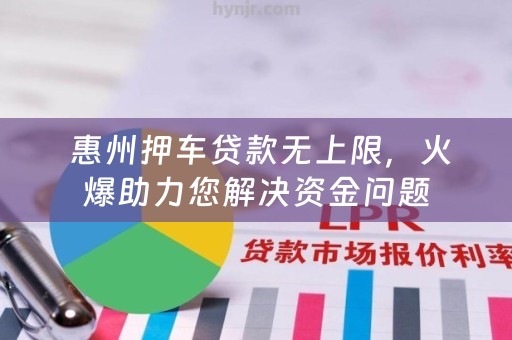  惠州押车贷款无上限，火爆助力您解决资金问题