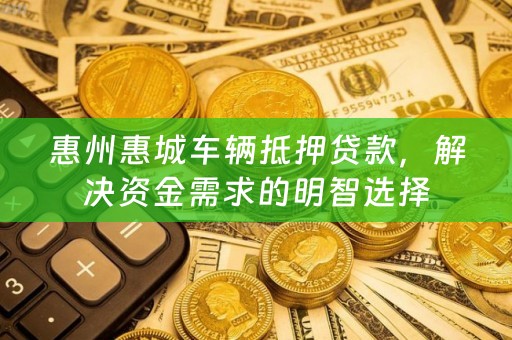 惠州惠城车辆抵押贷款，解决资金需求的明智选择