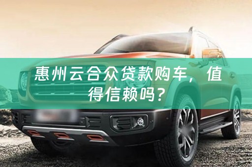  惠州云合众贷款购车，值得信赖吗？