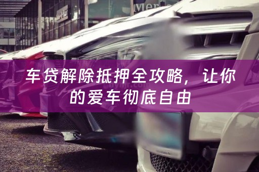 车贷解除抵押全攻略，让你的爱车彻底自由