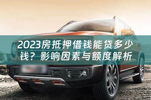 2023房抵押借钱能贷多少钱？影响因素与额度解析