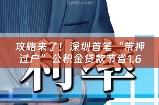 攻略来了！深圳首笔“带押过户”公积金贷款节省1.6万元