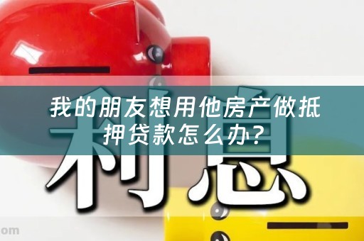  我的朋友想用他房产做抵押贷款怎么办？
