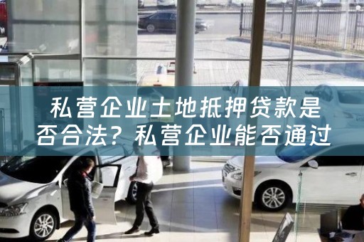  私营企业土地抵押贷款是否合法？私营企业能否通过土地抵押获得贷款？