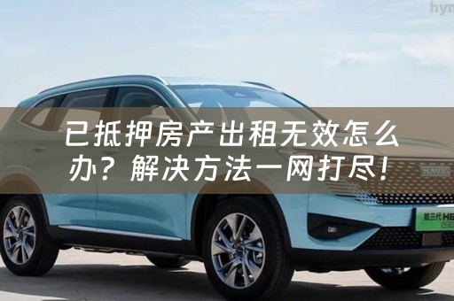  已抵押房产出租无效怎么办？解决方法一网打尽！
