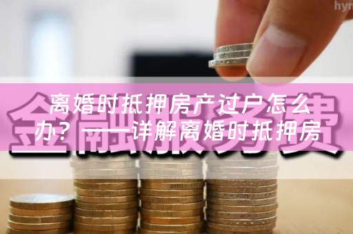  离婚时抵押房产过户怎么办？——详解离婚时抵押房产过户手续