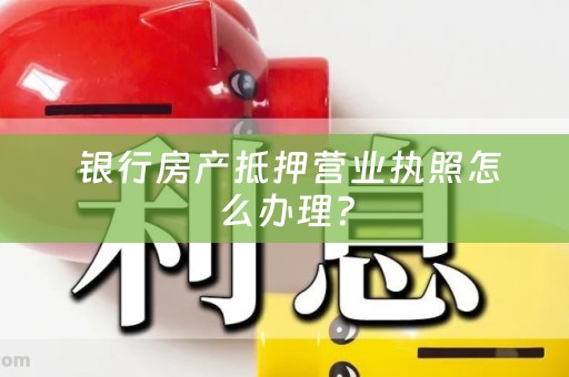  银行房产抵押营业执照怎么办理？