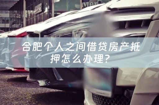  合肥个人之间借贷房产抵押怎么办理？