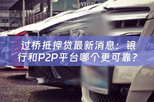  过桥抵押贷最新消息：银行和P2P平台哪个更可靠？