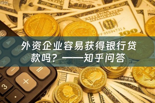  外资企业容易获得银行贷款吗？——知乎问答