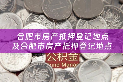  合肥市房产抵押登记地点及合肥市房产抵押登记地点查询