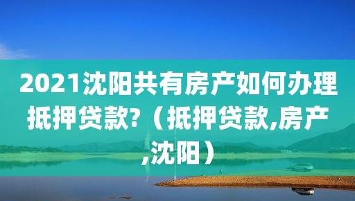  沈阳办理房产抵押手续去哪？详细解读办理流程及注意事项