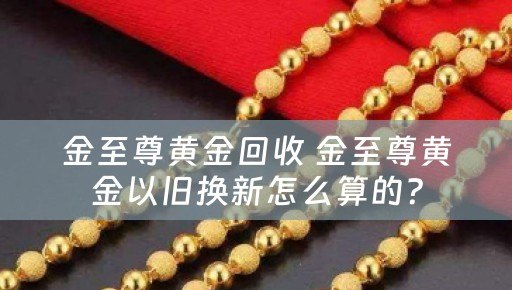 金至尊黄金回收 金至尊黄金以旧换新怎么算的？