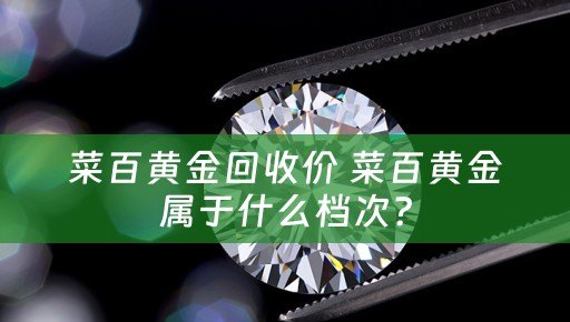 菜百黄金回收价 菜百黄金属于什么档次？